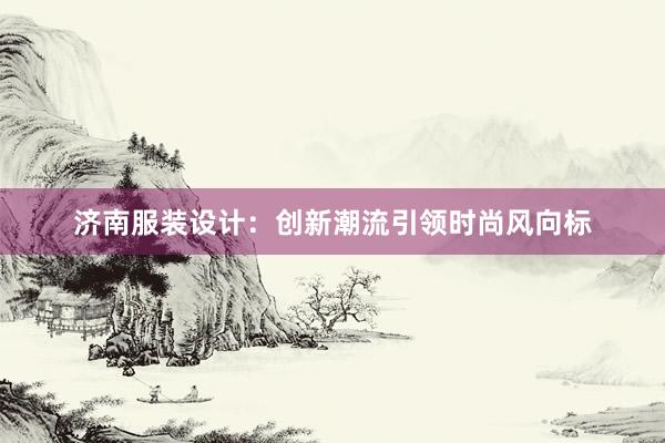 济南服装设计：创新潮流引领时尚风向标