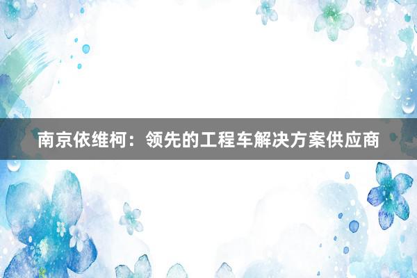 南京依维柯：领先的工程车解决方案供应商